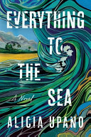 Everything to the sea : a novel by Upano, Alicia (Book)